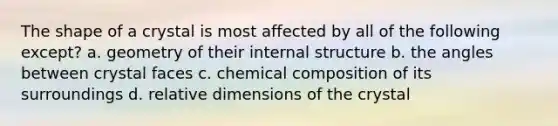 The shape of a crystal is most affected by all of the following except? a. geometry of their internal structure b. the angles between crystal faces c. chemical composition of its surroundings d. relative dimensions of the crystal