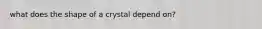 what does the shape of a crystal depend on?