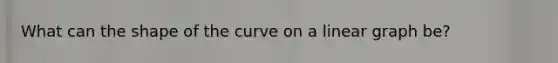 What can the shape of the curve on a linear graph be?
