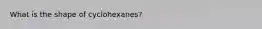 What is the shape of cyclohexanes?