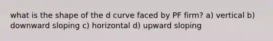 what is the shape of the d curve faced by PF firm? a) vertical b) downward sloping c) horizontal d) upward sloping