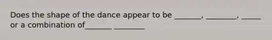 Does the shape of the dance appear to be _______, ________, _____ or a combination of_______ ________