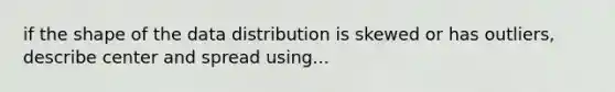 if the shape of the data distribution is skewed or has outliers, describe center and spread using...