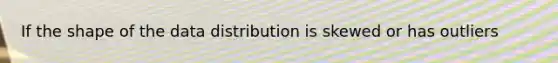 If the shape of the data distribution is skewed or has outliers