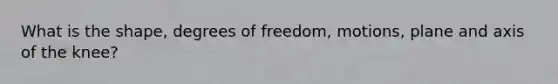 What is the shape, degrees of freedom, motions, plane and axis of the knee?