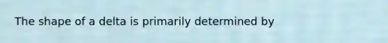 The shape of a delta is primarily determined by