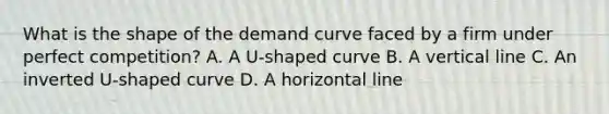 What is the shape of the demand curve faced by a firm under perfect competition? A. A U-shaped curve B. A vertical line C. An inverted U-shaped curve D. A horizontal line