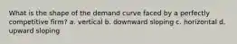 What is the shape of the demand curve faced by a perfectly competitive firm? a. vertical b. downward sloping c. horizontal d. upward sloping