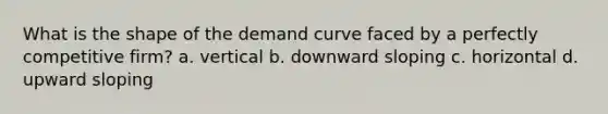 What is the shape of the demand curve faced by a perfectly competitive firm? a. vertical b. downward sloping c. horizontal d. upward sloping