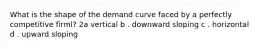 What is the shape of the demand curve faced by a perfectly competitive firml? 2a vertical b . downward sloping c . horizontal d . upward sloping