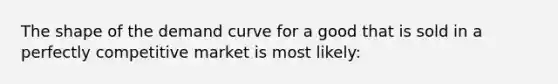 The shape of the demand curve for a good that is sold in a perfectly competitive market is most likely: