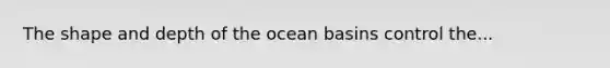 The shape and depth of the ocean basins control the...