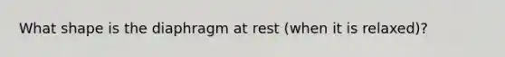 What shape is the diaphragm at rest (when it is relaxed)?