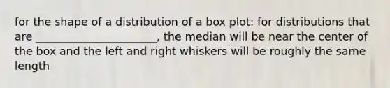 for the shape of a distribution of a box plot: for distributions that are ______________________, the median will be near the center of the box and the left and right whiskers will be roughly the same length