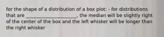 for the shape of a distribution of a box plot: - for distributions that are ______________________, the median will be slightly right of the center of the box and the left whisker will be longer than the right whisker