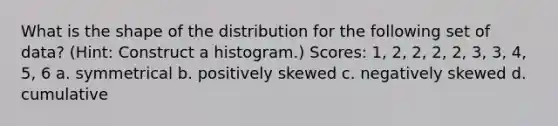 What is the shape of the distribution for the following set of data? (Hint: Construct a histogram.) Scores: 1, 2, 2, 2, 2, 3, 3, 4, 5, 6 a. symmetrical b. positively skewed c. negatively skewed d. cumulative