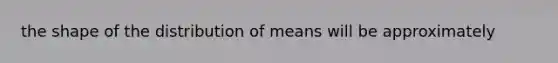 the shape of the distribution of means will be approximately