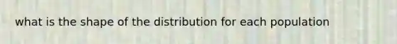 what is the shape of the distribution for each population