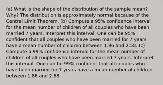 (a) What is the shape of the distribution of the sample​ mean? Why? The distribution is approximately normal because of the Central Limit Theorem. (b) Compute a​ 95% confidence interval for the mean number of children of all couples who have been married 7 years. Interpret this interval. One can be 95% confident that all couples who have been married for 7 years have a mean number of children between 1.96 and 2.58. (c) Compute a​ 99% confidence interval for the mean number of children of all couples who have been married 7 years. Interpret this interval. One can be 99% confident that all couples who have been married for 7 years have a mean number of children between 1.86 and 2.68.