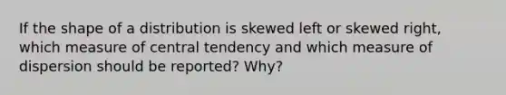 If the shape of a distribution is skewed left or skewed right, which measure of central tendency and which measure of dispersion should be reported? Why?