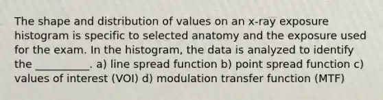 The shape and distribution of values on an x-ray exposure histogram is specific to selected anatomy and the exposure used for the exam. In the histogram, the data is analyzed to identify the __________. a) line spread function b) point spread function c) values of interest (VOI) d) modulation transfer function (MTF)