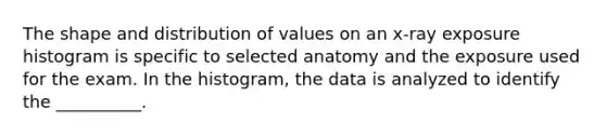 The shape and distribution of values on an x-ray exposure histogram is specific to selected anatomy and the exposure used for the exam. In the histogram, the data is analyzed to identify the __________.