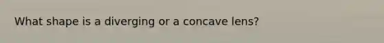 What shape is a diverging or a concave lens?