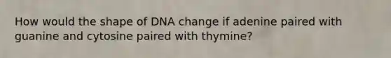 How would the shape of DNA change if adenine paired with guanine and cytosine paired with thymine?