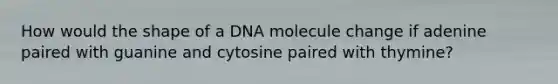 How would the shape of a DNA molecule change if adenine paired with guanine and cytosine paired with thymine?