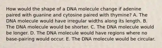 How would the shape of a DNA molecule change if adenine paired with guanine and cytosine paired with thymine? A. The DNA molecule would have irregular widths along its length. B. The DNA molecule would be shorter. C. The DNA molecule would be longer. D. The DNA molecule would have regions where no base-pairing would occur. E. The DNA molecule would be circular.