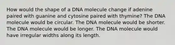 How would the shape of a DNA molecule change if adenine paired with guanine and cytosine paired with thymine? The DNA molecule would be circular. The DNA molecule would be shorter. The DNA molecule would be longer. The DNA molecule would have irregular widths along its length.