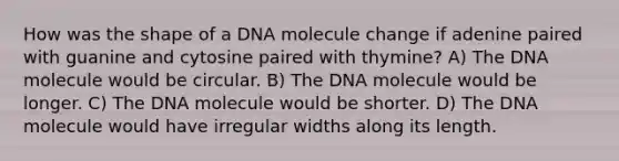 How was the shape of a DNA molecule change if adenine paired with guanine and cytosine paired with thymine? A) The DNA molecule would be circular. B) The DNA molecule would be longer. C) The DNA molecule would be shorter. D) The DNA molecule would have irregular widths along its length.