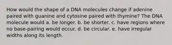 How would the shape of a DNA molecules change if adenine paired with guanine and cytosine paired with thymine? The DNA molecule would a. be longer. b. be shorter. c. have regions where no base-pairing would occur. d. be circular. e. have irregular widths along its length.