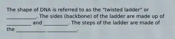 The shape of DNA is referred to as the "twisted ladder" or ____________. The sides (backbone) of the ladder are made up of __________ and __________. The steps of the ladder are made of the ____________ ____________.