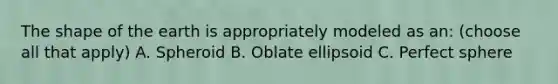 The shape of the earth is appropriately modeled as an: (choose all that apply) A. Spheroid B. Oblate ellipsoid C. Perfect sphere