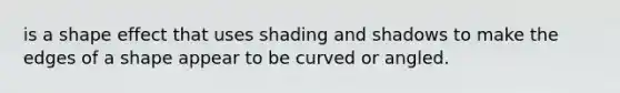 is a shape effect that uses shading and shadows to make the edges of a shape appear to be curved or angled.