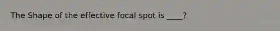 The Shape of the effective focal spot is ____?