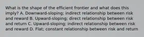 What is the shape of the efficient frontier and what does this imply? A. Downward-sloping; indirect relationship between risk and reward B. Upward-sloping; direct relationship between risk and return C. Upward-sloping; indirect relationship between risk and reward D. Flat; constant relationship between risk and return