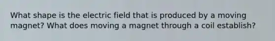 What shape is the electric field that is produced by a moving magnet? What does moving a magnet through a coil establish?