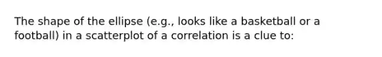 The shape of the ellipse (e.g., looks like a basketball or a football) in a scatterplot of a correlation is a clue to: