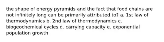 the shape of energy pyramids and the fact that food chains are not infinitely long can be primarily attributed to? a. 1st law of thermodynamics b. 2nd law of thermodynamics c. biogeochemical cycles d. carrying capacity e. exponential population growth