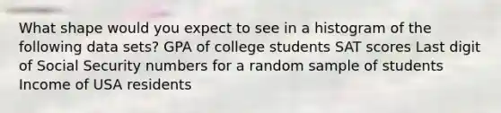 What shape would you expect to see in a histogram of the following data sets? GPA of college students SAT scores Last digit of Social Security numbers for a random sample of students Income of USA residents