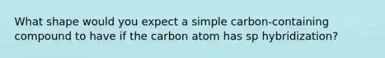 What shape would you expect a simple carbon-containing compound to have if the carbon atom has sp hybridization?