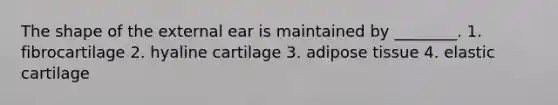 The shape of the external ear is maintained by ________. 1. fibrocartilage 2. hyaline cartilage 3. adipose tissue 4. elastic cartilage