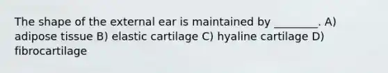 The shape of the external ear is maintained by ________. A) adipose tissue B) elastic cartilage C) hyaline cartilage D) fibrocartilage