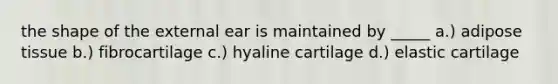 the shape of the external ear is maintained by _____ a.) adipose tissue b.) fibrocartilage c.) hyaline cartilage d.) elastic cartilage