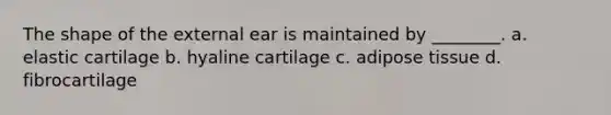 The shape of the external ear is maintained by ________. a. elastic cartilage b. hyaline cartilage c. adipose tissue d. fibrocartilage