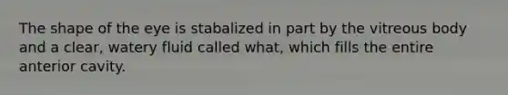 The shape of the eye is stabalized in part by the vitreous body and a clear, watery fluid called what, which fills the entire anterior cavity.