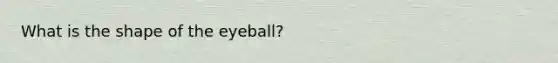 What is the shape of the eyeball?