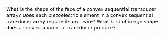 What is the shape of the face of a convex sequential transducer array? Does each piezoelectric element in a convex sequential transducer array require its own wire? What kind of image shape does a convex sequential transducer produce?